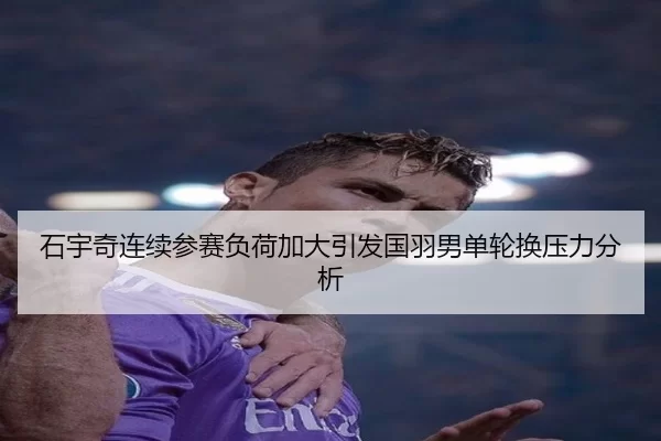石宇奇连续参赛负荷加大引发国羽男单轮换压力分析